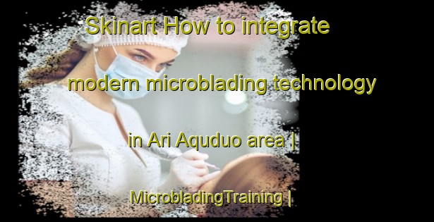 Skinart How to integrate modern microblading technology in Ari Aquduo area | MicrobladingTraining | MicrobladingClasses | SkinartTraining-China